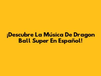 ¡Descubre La Música De Dragon Ball Super En Español!