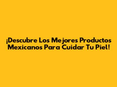 ¡Descubre Los Mejores Productos Mexicanos Para Cuidar Tu Piel!