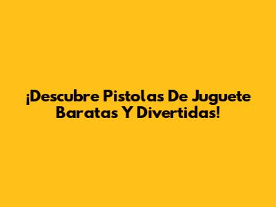 ¡Descubre Pistolas De Juguete Baratas Y Divertidas!