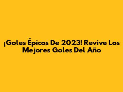 ¡Goles Épicos De 2023! Revive Los Mejores Goles Del Año
