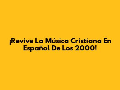 ¡Revive La Música Cristiana En Español De Los 2000!