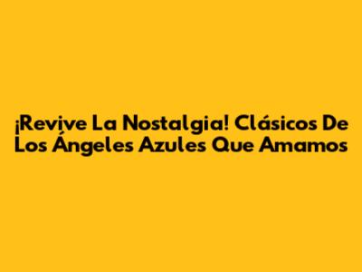 ¡Revive La Nostalgia! Clásicos De Los Ángeles Azules Que Amamos