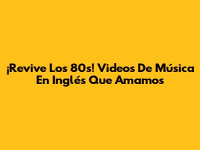 ¡Revive Los 80s! Videos De Música En Inglés Que Amamos