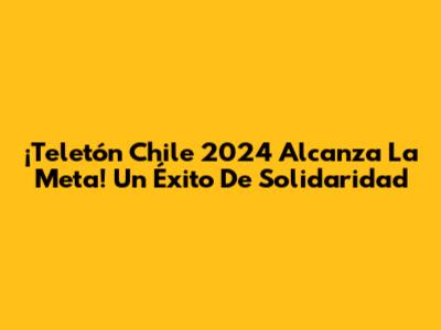 ¡Teletón Chile 2024 Alcanza La Meta! Un Éxito De Solidaridad