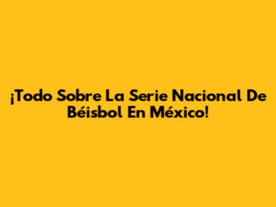¡Todo Sobre La Serie Nacional De Béisbol En México!