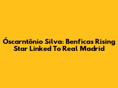 Óscarntônio Silva: Benfica's Rising Star Linked To Real Madrid