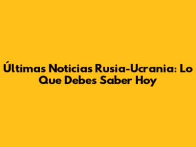 Últimas Noticias Rusia-Ucrania: Lo Que Debes Saber Hoy