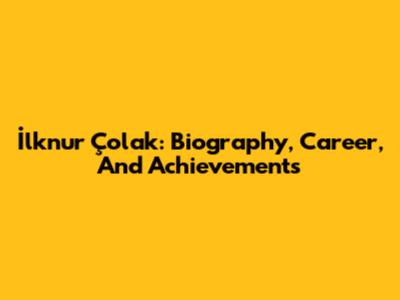 İlknur Çolak: Biography, Career, And Achievements