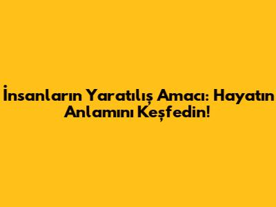 İnsanların Yaratılış Amacı: Hayatın Anlamını Keşfedin!