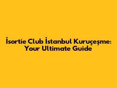 İsortie Club İstanbul Kuruçeşme: Your Ultimate Guide
