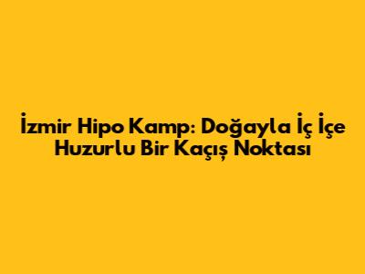 İzmir Hipo Kamp: Doğayla İç İçe Huzurlu Bir Kaçış Noktası