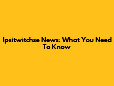  Ipsitwitchse News: What You Need To Know