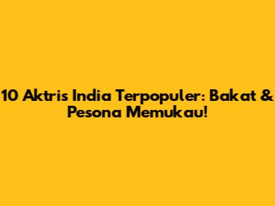 10 Aktris India Terpopuler: Bakat & Pesona Memukau!