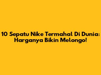 10 Sepatu Nike Termahal Di Dunia: Harganya Bikin Melongo!