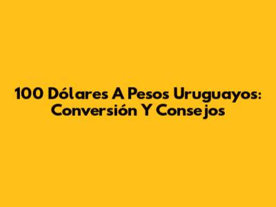 100 Dólares A Pesos Uruguayos: Conversión Y Consejos