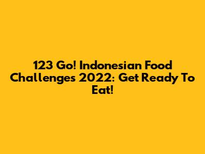 123 Go! Indonesian Food Challenges 2022: Get Ready To Eat!