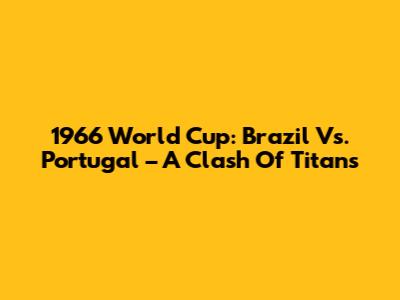 1966 World Cup: Brazil Vs. Portugal – A Clash Of Titans
