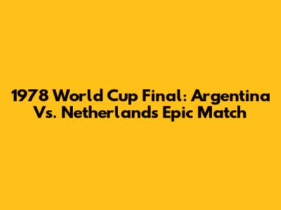 1978 World Cup Final: Argentina Vs. Netherlands Epic Match