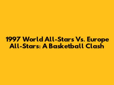 1997 World All-Stars Vs. Europe All-Stars: A Basketball Clash