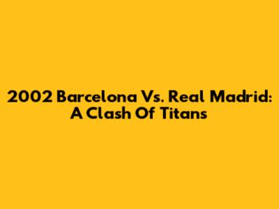 2002 Barcelona Vs. Real Madrid: A Clash Of Titans