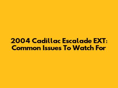 2004 Cadillac Escalade EXT: Common Issues To Watch For