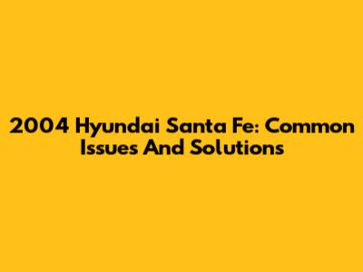 2004 Hyundai Santa Fe: Common Issues And Solutions