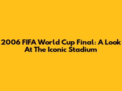 2006 FIFA World Cup Final: A Look At The Iconic Stadium