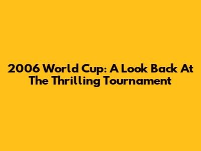 2006 World Cup: A Look Back At The Thrilling Tournament