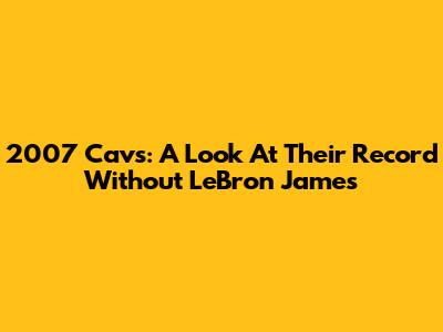 2007 Cavs: A Look At Their Record Without LeBron James