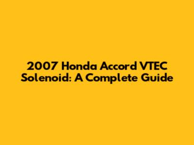 2007 Honda Accord VTEC Solenoid: A Complete Guide