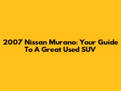 2007 Nissan Murano: Your Guide To A Great Used SUV