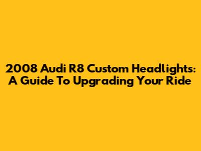 2008 Audi R8 Custom Headlights: A Guide To Upgrading Your Ride