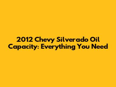2012 Chevy Silverado Oil Capacity: Everything You Need