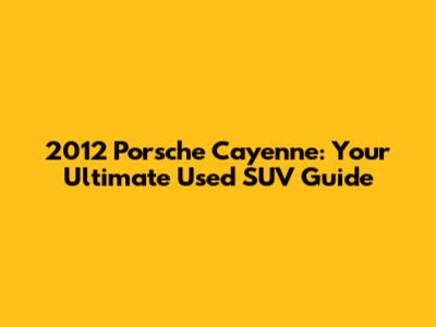 2012 Porsche Cayenne: Your Ultimate Used SUV Guide