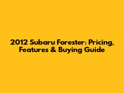 2012 Subaru Forester: Pricing, Features & Buying Guide