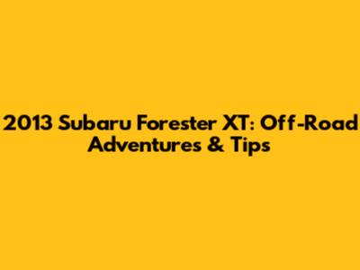 2013 Subaru Forester XT: Off-Road Adventures & Tips