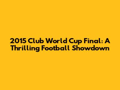 2015 Club World Cup Final: A Thrilling Football Showdown