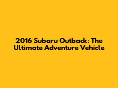 2016 Subaru Outback: The Ultimate Adventure Vehicle