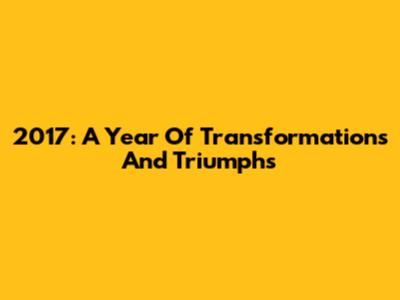 2017: A Year Of Transformations And Triumphs