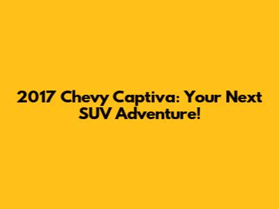 2017 Chevy Captiva: Your Next SUV Adventure!