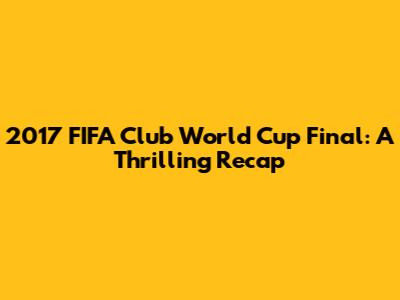 2017 FIFA Club World Cup Final: A Thrilling Recap
