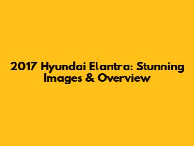 2017 Hyundai Elantra: Stunning Images & Overview