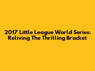 2017 Little League World Series: Reliving The Thrilling Bracket