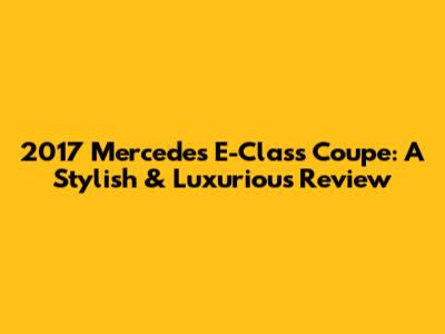 2017 Mercedes E-Class Coupe: A Stylish & Luxurious Review
