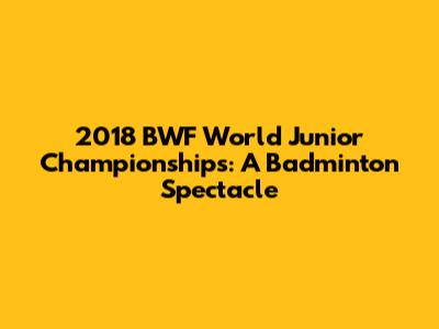 2018 BWF World Junior Championships: A Badminton Spectacle