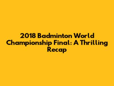 2018 Badminton World Championship Final: A Thrilling Recap
