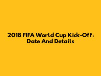 2018 FIFA World Cup Kick-Off: Date And Details