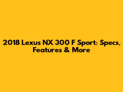 2018 Lexus NX 300 F Sport: Specs, Features & More