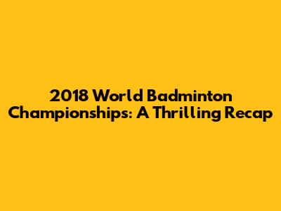 2018 World Badminton Championships: A Thrilling Recap