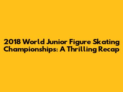 2018 World Junior Figure Skating Championships: A Thrilling Recap